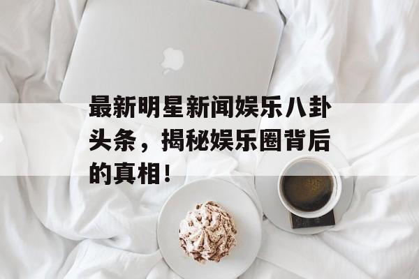 最新明星新闻娱乐八卦头条,揭秘娱乐圈背后的真相! 最新明星新闻娱乐八卦头条,揭秘娱乐圈背后的真相!
