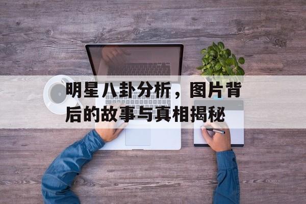 明星八卦分析，图片背后的故事与真相揭秘