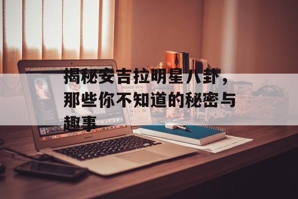 揭秘安吉拉明星八卦,那些你不知道的秘密与趣事 揭秘安吉拉明星八卦,那些你不知道的秘密与趣事