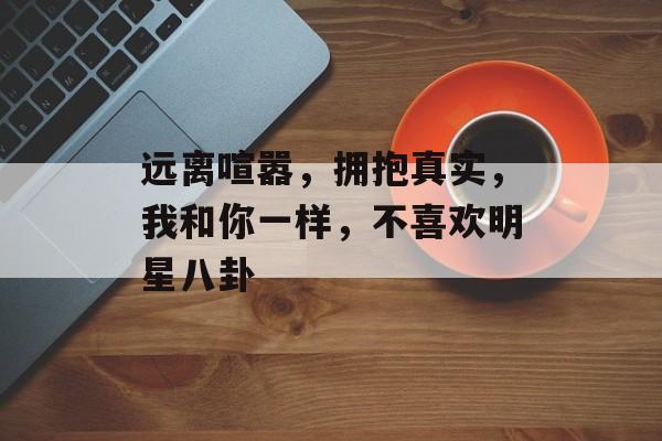 远离喧嚣，拥抱真实，我和你一样，不喜欢明星八卦