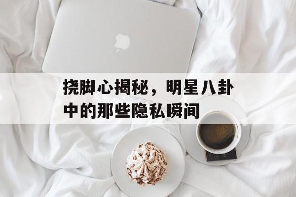 挠脚心揭秘，明星八卦中的那些隐私瞬间