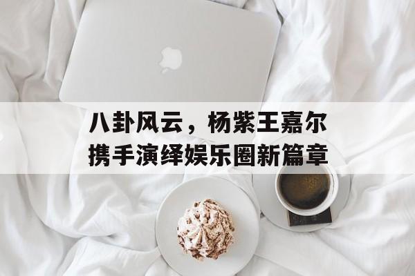 八卦风云，杨紫王嘉尔携手演绎娱乐圈新篇章