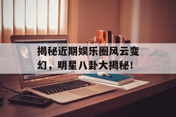 揭秘近期娱乐圈风云变幻,明星八卦大揭秘! 揭秘近期娱乐圈风云变幻,明星八卦大揭秘!
