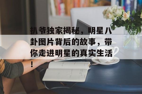 扒爷独家揭秘,明星八卦图片背后的故事,带你走进明星的真实生活! 扒爷独家揭秘,明星八卦图片背后的故事,带你走进明星的真实生活!