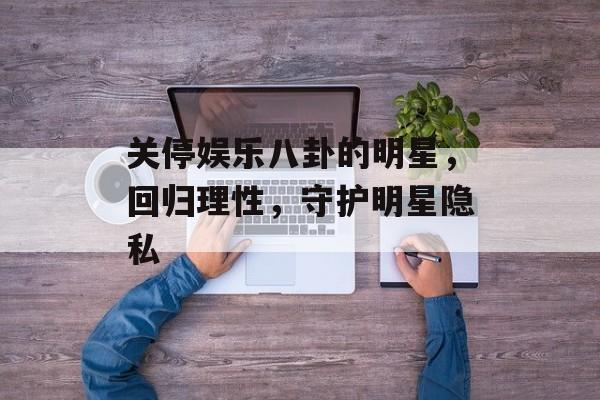 关停娱乐八卦的明星,回归理性,守护明星隐私 关停娱乐八卦的明星,回归理性,守护明星隐私