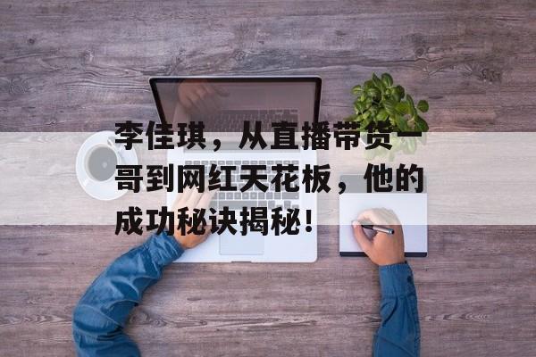 李佳琪,从直播带货一哥到网红天花板,他的成功秘诀揭秘! 李佳琪,从直播带货一哥到网红天花板,他的成功秘诀揭秘!