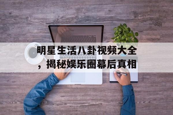 明星生活八卦视频大全，揭秘娱乐圈幕后真相