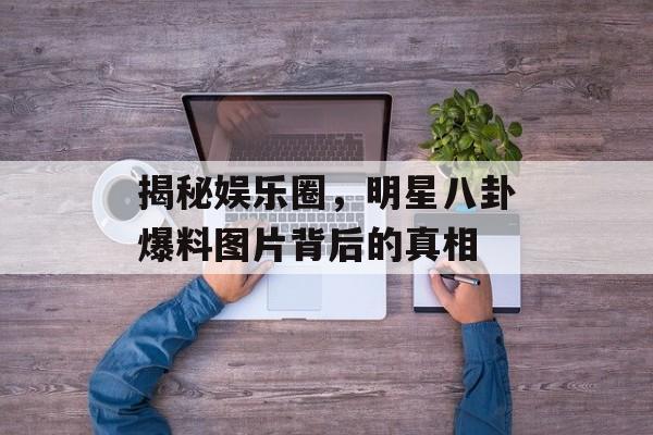 揭秘娱乐圈,明星八卦爆料图片背后的真相 揭秘娱乐圈,明星八卦爆料图片背后的真相