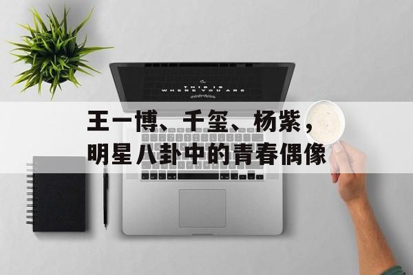 王一博、千玺、杨紫,明星八卦中的青春偶像 王一博、千玺、杨紫,明星八卦中的青春偶像