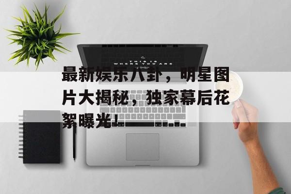 最新娱乐八卦,明星图片大揭秘,独家幕后花絮曝光! 最新娱乐八卦,明星图片大揭秘,独家幕后花絮曝光!