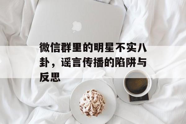 微信群里的明星不实八卦,谣言传播的陷阱与反思 微信群里的明星不实八卦,谣言传播的陷阱与反思