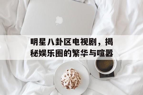 明星八卦区电视剧，揭秘娱乐圈的繁华与喧嚣