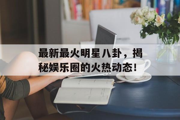 最新最火明星八卦,揭秘娱乐圈的火热动态! 最新最火明星八卦,揭秘娱乐圈的火热动态!