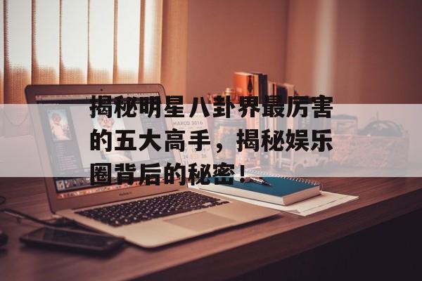 揭秘明星八卦界最厉害的五大高手,揭秘娱乐圈背后的秘密! 揭秘明星八卦界最厉害的五大高手,揭秘娱乐圈背后的秘密!
