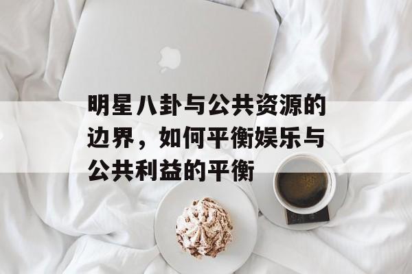 明星八卦与公共资源的边界,如何平衡娱乐与公共利益的平衡 明星八卦与公共资源的边界,如何平衡娱乐与公共利益的平衡