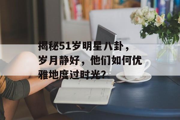 揭秘51岁明星八卦，岁月静好，他们如何优雅地度过时光？