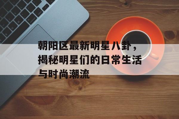 朝阳区最新明星八卦,揭秘明星们的日常生活与时尚潮流 朝阳区最新明星八卦,揭秘明星们的日常生活与时尚潮流