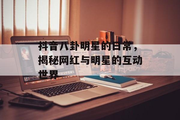 抖音八卦明星的日常,揭秘网红与明星的互动世界 抖音八卦明星的日常,揭秘网红与明星的互动世界
