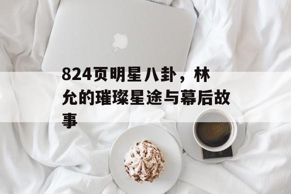 824页明星八卦，林允的璀璨星途与幕后故事