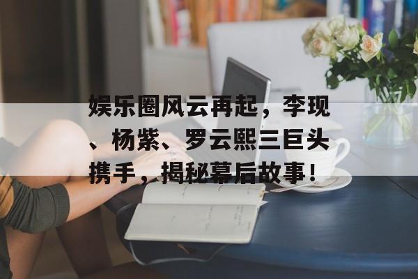 娱乐圈风云再起,李现、杨紫、罗云熙三巨头携手,揭秘幕后故事! 娱乐圈风云再起,李现、杨紫、罗云熙三巨头携手,揭秘幕后故事!