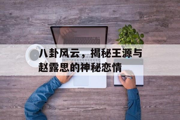 八卦风云，揭秘王源与赵露思的神秘恋情