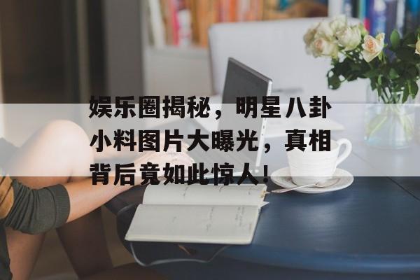 娱乐圈揭秘,明星八卦小料图片大曝光,真相背后竟如此惊人! 娱乐圈揭秘,明星八卦小料图片大曝光,真相背后竟如此惊人!