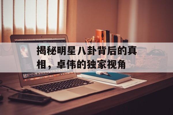 揭秘明星八卦背后的真相，卓伟的独家视角