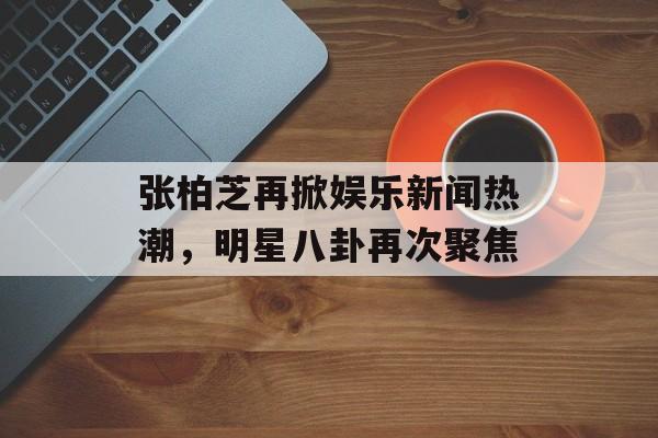 张柏芝再掀娱乐新闻热潮，明星八卦再次聚焦
