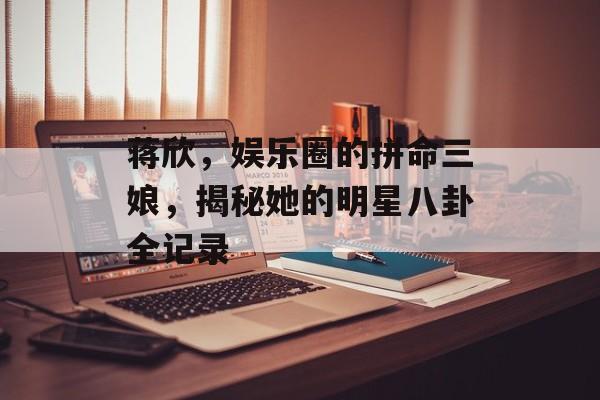 蒋欣，娱乐圈的拼命三娘，揭秘她的明星八卦全记录