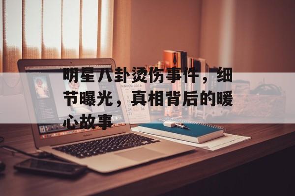明星八卦烫伤事件,细节曝光,真相背后的暖心故事 明星八卦烫伤事件,细节曝光,真相背后的暖心故事