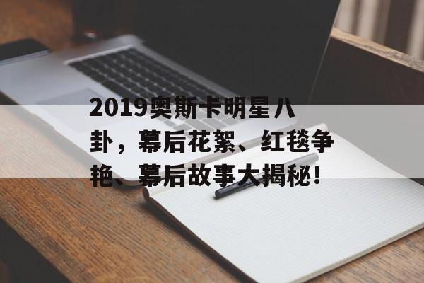 2019奥斯卡明星八卦，幕后花絮、红毯争艳、幕后故事大揭秘！