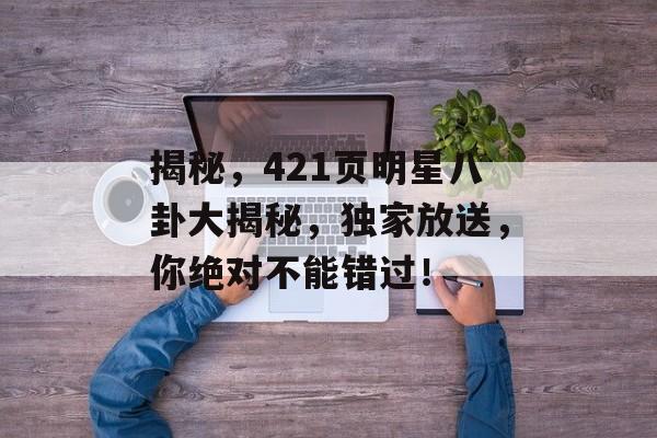 揭秘,421页明星八卦大揭秘,独家放送,你绝对不能错过! 揭秘,421页明星八卦大揭秘,独家放送,你绝对不能错过!