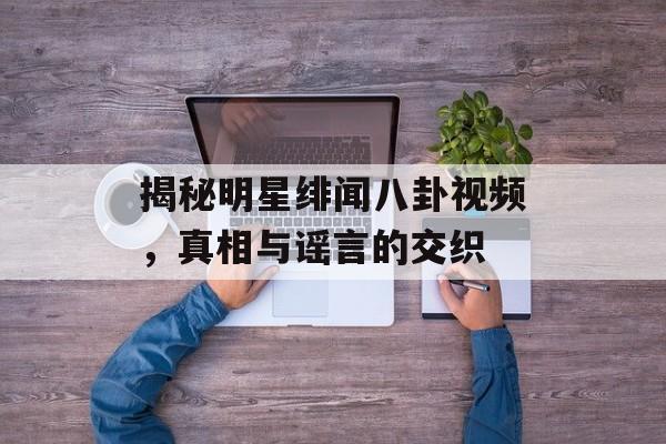 揭秘明星绯闻八卦视频,真相与谣言的交织 揭秘明星绯闻八卦视频,真相与谣言的交织