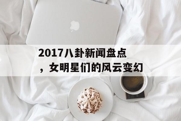 2017八卦新闻盘点，女明星们的风云变幻