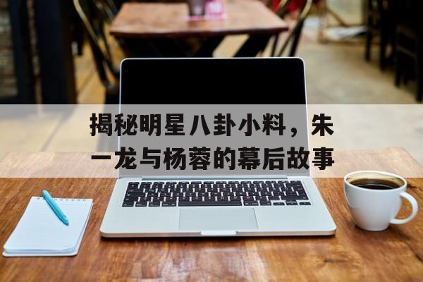 揭秘明星八卦小料，朱一龙与杨蓉的幕后故事