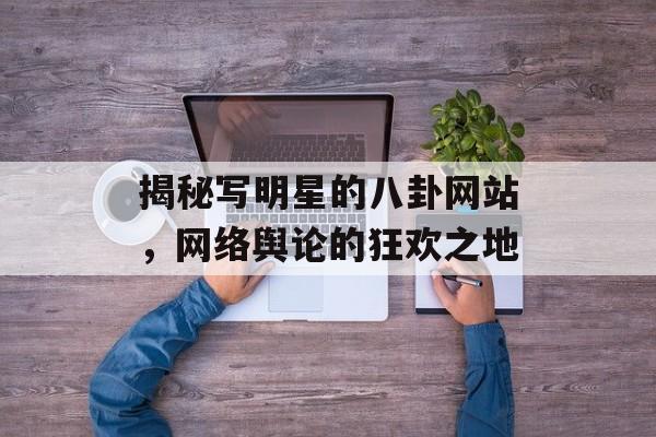 揭秘写明星的八卦网站,网络舆论的狂欢之地 揭秘写明星的八卦网站,网络舆论的狂欢之地