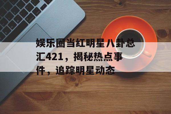 娱乐圈当红明星八卦总汇421,揭秘热点事件,追踪明星动态 娱乐圈当红明星八卦总汇421,揭秘热点事件,追踪明星动态