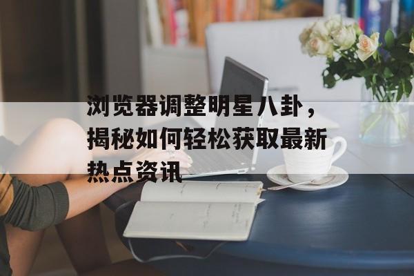 浏览器调整明星八卦,揭秘如何轻松获取最新热点资讯 浏览器调整明星八卦,揭秘如何轻松获取最新热点资讯