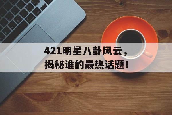 421明星八卦风云，揭秘谁的最热话题！