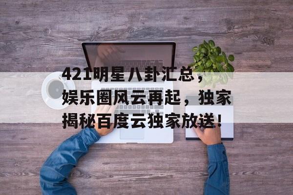 421明星八卦汇总，娱乐圈风云再起，独家揭秘百度云独家放送！
