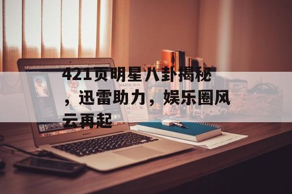 421页明星八卦揭秘，迅雷助力，娱乐圈风云再起