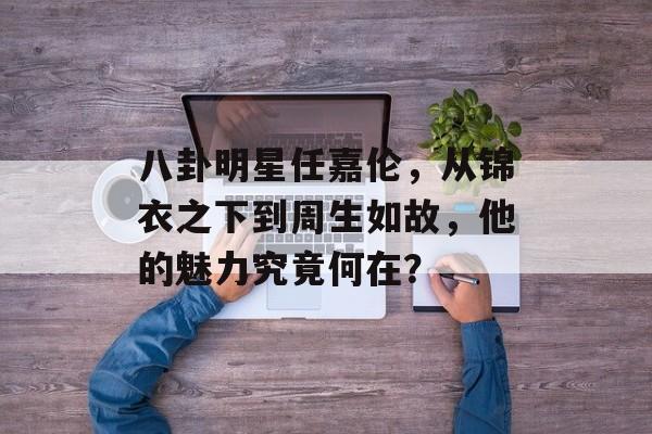 八卦明星任嘉伦，从锦衣之下到周生如故，他的魅力究竟何在？
