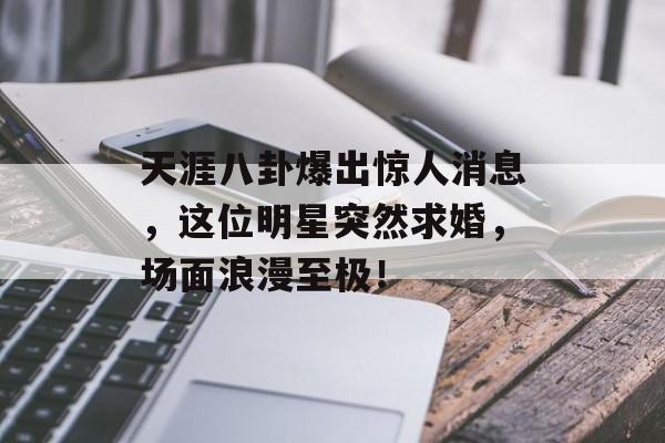 天涯八卦爆出惊人消息,这位明星突然求婚,场面浪漫至极! 天涯八卦爆出惊人消息,这位明星突然求婚,场面浪漫至极!