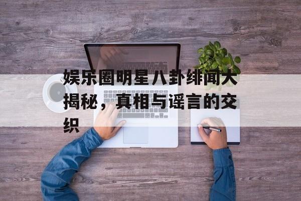娱乐圈明星八卦绯闻大揭秘,真相与谣言的交织 娱乐圈明星八卦绯闻大揭秘,真相与谣言的交织