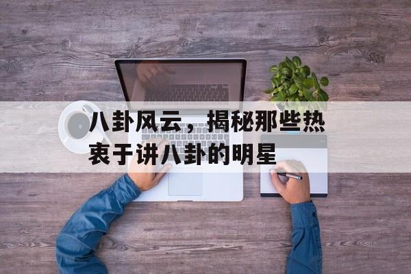 八卦风云，揭秘那些热衷于讲八卦的明星
