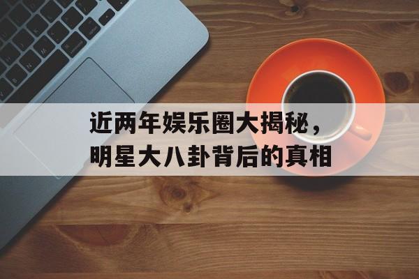 近两年娱乐圈大揭秘,明星大八卦背后的真相 近两年娱乐圈大揭秘,明星大八卦背后的真相