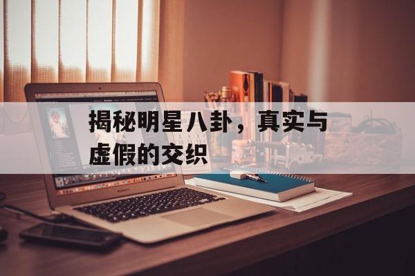 揭秘明星八卦，真实与虚假的交织