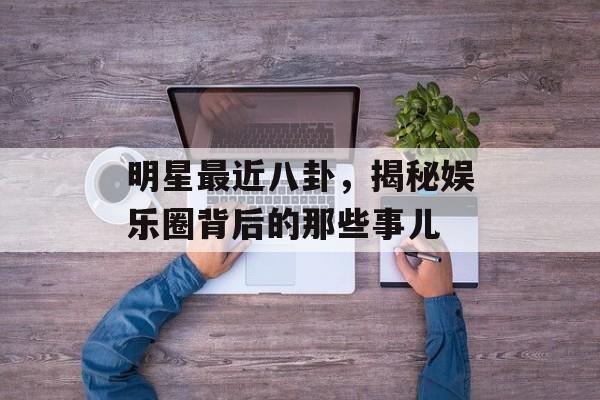 明星最近八卦,揭秘娱乐圈背后的那些事儿 明星最近八卦,揭秘娱乐圈背后的那些事儿