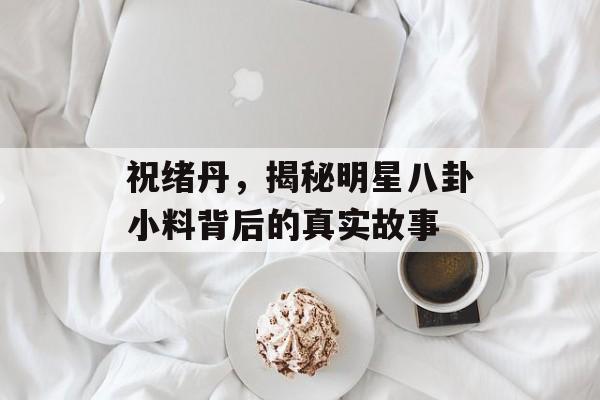 祝绪丹，揭秘明星八卦小料背后的真实故事