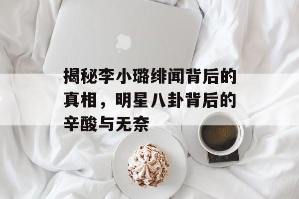 揭秘李小璐绯闻背后的真相，明星八卦背后的辛酸与无奈
